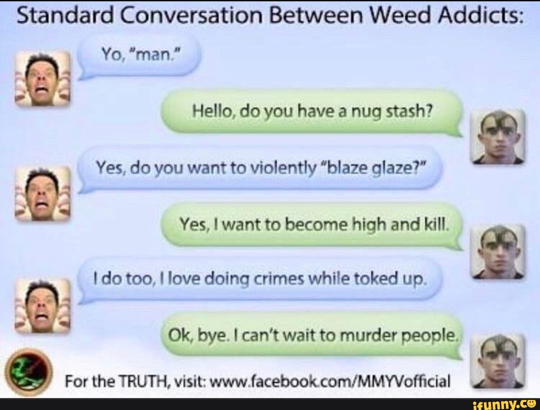 Standard Conversation Between Weed Addicts:
Yo, "man."
Hello, do you have a nug stash?
2
Yes, do you want to violently "blaze glaze?"
Yes, I want to become high and kill.
do too, love doing crimes while toked up.
Ok, bye. I can't wait to murder people.
For the TRUTH, visit: