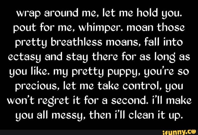 wrap around me, let me hold you.
pout for me, whimper. moan those pretty breathless moans, fall into ectasy and stay there for as long as you like. my pretty puppy, you're so precious, let me take control, you won't regret it for a second. i'll make you all messy, then i'll clean it up.