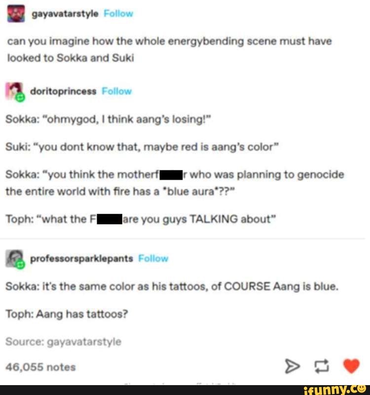 BD sayavatarstyle Moiiow
can you imagine how the whole energybending scene must have looked to Sokka and Suki
doritoprincess Follow
Sokka: "ohmygod, I think aang's losing!"
Suki: "you dont know that, maybe red is sang's color"
Sokka: "you think the motherfl-r who was planning to genocide the entire world with fire has a *blue aura*??"
Toph: "what the Flare you guys TALKING about"
Sokka: it's the same color as his tattoos, of COURSE Aang is blue.
Follow
Toph: Aang has tattoos?
Source: gayavatarstyle
46,055 notes >