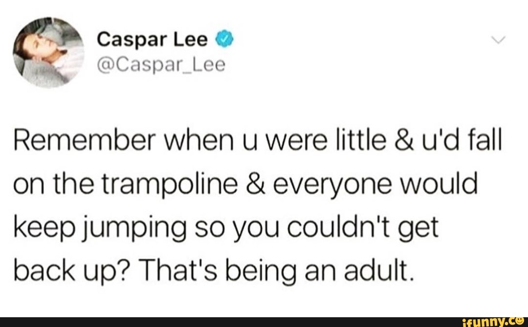 4
Remember when u were little u'd fall
on the trampoline everyone would
keep jumping so you couldn't get
back up? That's being an adult.