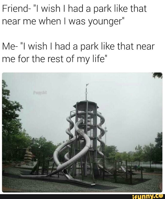 Friend- "I wish I had a park like that
near me when I was younger"
Me- "I wish I had a park like that near
me for the rest of my life"