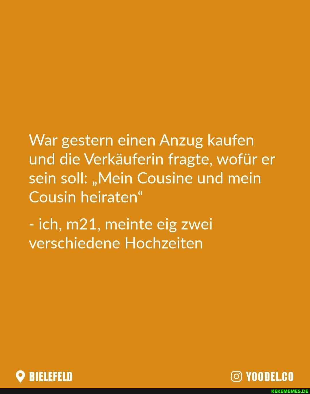 War gestern einen Anzug kaufen und die Verkäuferin fragte, wofür er sein soll: "Mein Cousine und mein
Cousin heiraten"
- ich, meinte eig zwei verschiedene Hochzeiten
BIELEFELD YOODEL.CO