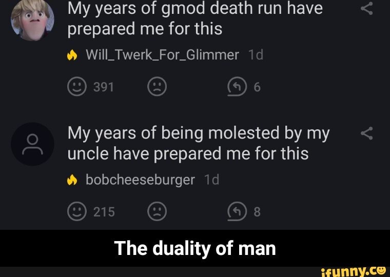 ç
My years of gmod death run have
prepared me for this Will Twerk For. Glimmer
My years of being molested by my
uncle have prepared me for this
Y bobcheeseburger
216
The duality of man - The duality of man