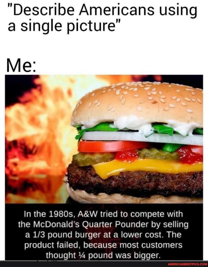 "Describe Americans using a single picture"
Me:
In the 1980s, tried to compete with the McDonald's Quarter Pounder by selling a pound burger at a lower cost. The product failed, because most customers
the