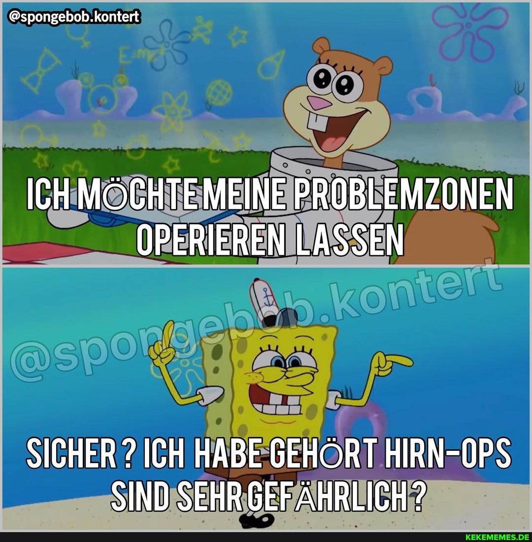 @spongebob.kontert
ICH MÖCHTEMEINE PROBLEMZONEN OPERIEREN LASSEN
SICHER ? ICH HABE GEHÖRT HIRN-OPS SIND SEHR GEFÄHRLICH?