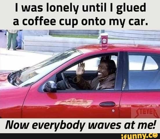 I Was Lonely Until I Glued A Coffee Cup Onto Dy Car Now Everybody Waves At Me