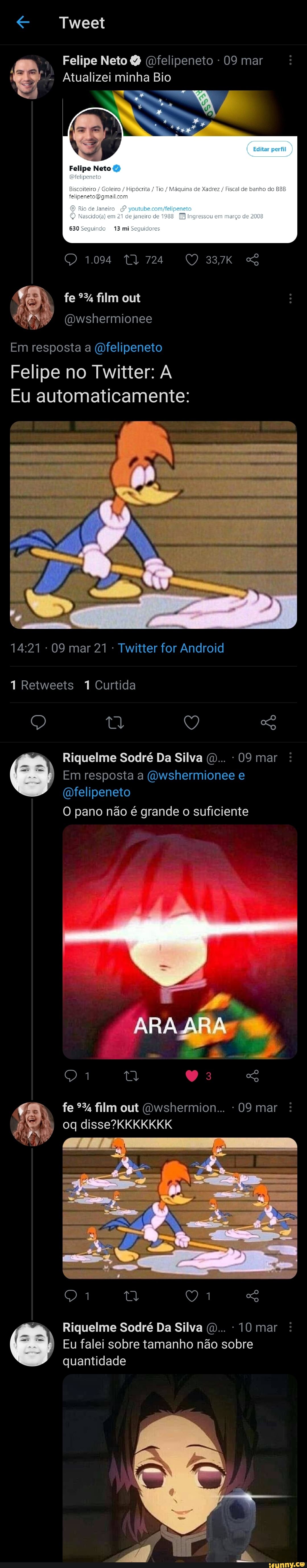 Tweet
à Felipe Neto & (felipeneto - 09 mar
Atualizei minha Bio
/ Goleiro / Hipêcsitz / Tio / Máquina de Xadrer / Fiscal de benho do felipenstofbgmailcom
Rto de É em de janeiro de Ingressou em março de
Felipe Neto
630 Seguindo 13 mi Seguidores
1094 724 33,7k fe film out
Qwshermionee
Em resposta a (Ofelipeneto
Felipe no Twitter:
Eu automaticamente:
09 mar 21 Twitter for Android
Retweeis Curtida
Q tl Q
Riquelme Sodré Da Silva (D... - 09 mar
Em resposta a (Owshermionee e
(Dfelipeneto
O pano não é grande o suficiente
"AR fe film out (Owshermion... - 09 mar
EL
Riquelme Sodré Da Silva (D... 10 mar
Eu falei sobre tamanho não sobre quantidade