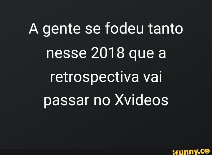 A gente se fodeu tanto
nesse 2018 que a
retrospectiva vai
passar no Xvideos