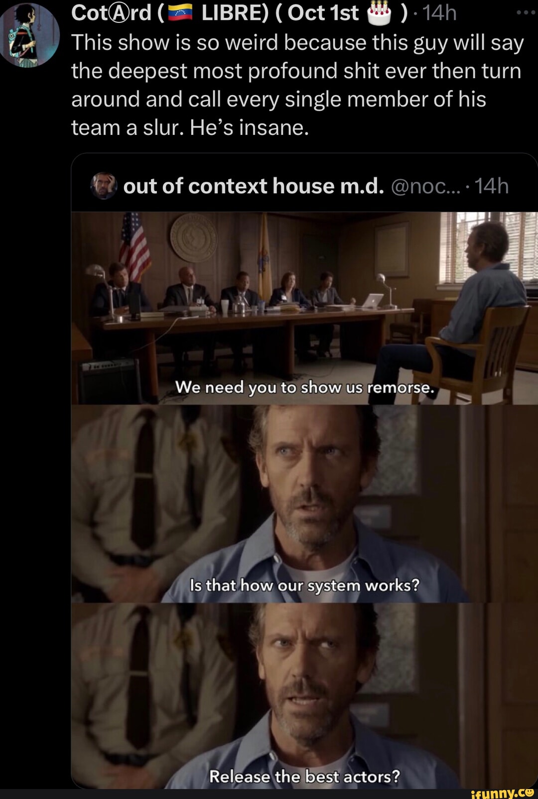 @rd LIBRE) ( Oct ist This show is so weird because this guy will say the deepest most profound shit ever then turn around and call every single member of his team a slur. He's insane. F? out of context house m.d. @noc... 14 al We need you to show us remorse. ow our'sys works? Release the best actors?
