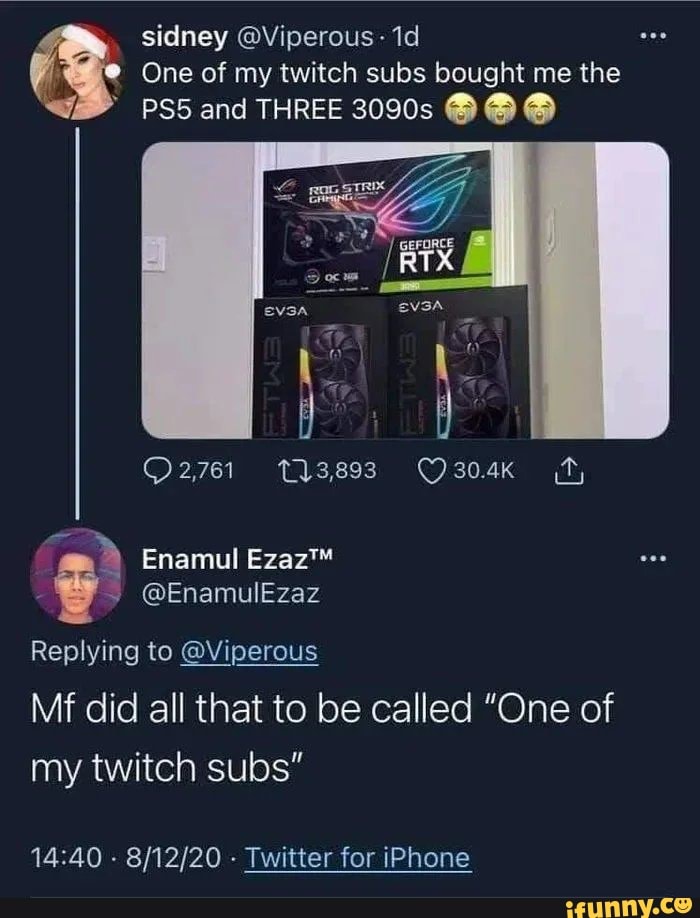 sidney @Viperous
One of my twitch subs bought me the
and THREE 2090s
O2761 Tlasss ff,
Enamul
@EnamulEzaz
Replying to @Viperous
Mf did all that to be called "One of my twitch subs"
- - Twitter for iPhone