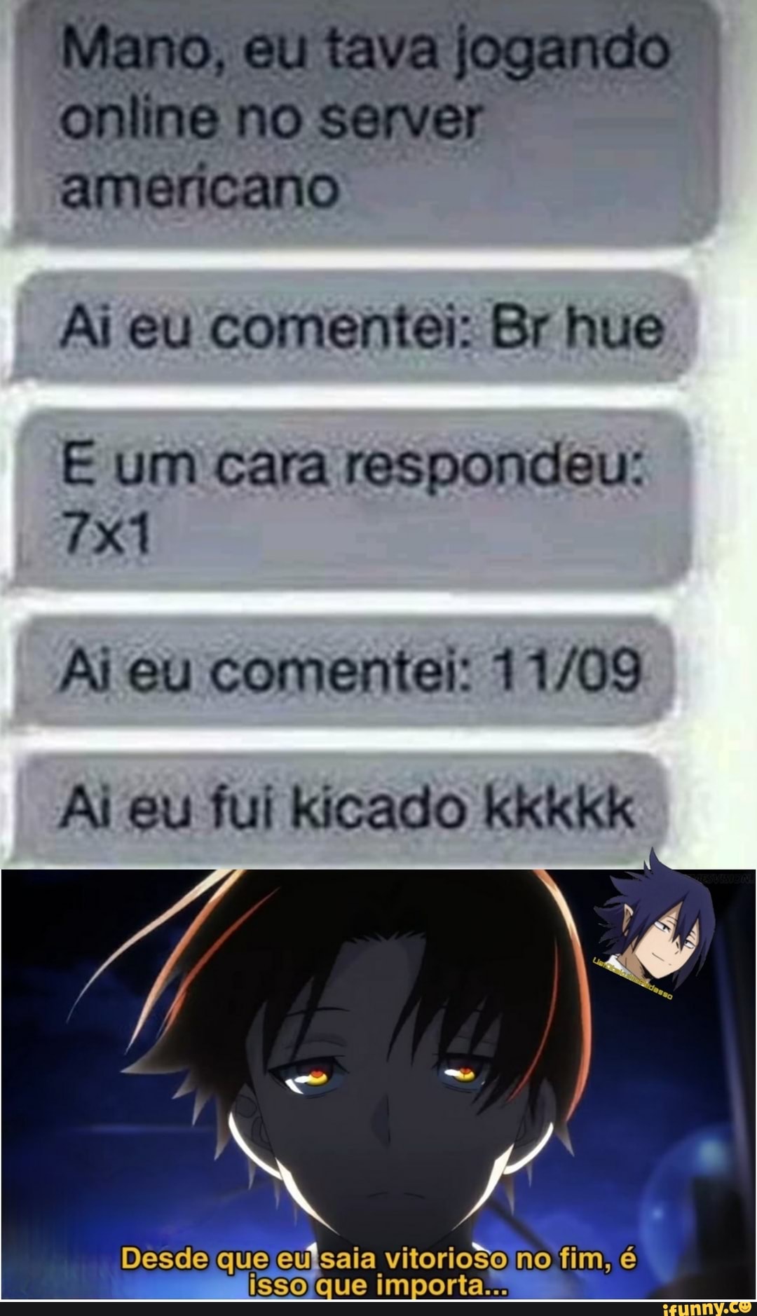 no
americano
Ai eu comentei: Br hue
um cara respondeu:
Ai eu comentei:
Ai eu fui kicado kkkkk
Desde que eu vitorioso no, fim, é porta...