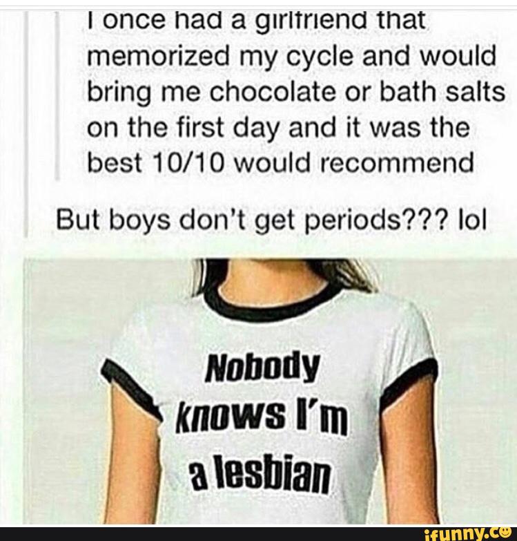 I once had a girltnend that
memorized my cycle and would
bring me chocolate or bath salts
on the first day and it was the
best 10/10 would recommend
But boys don't get periods??? Iol
Nobody
,
knows I'm
, alasnian