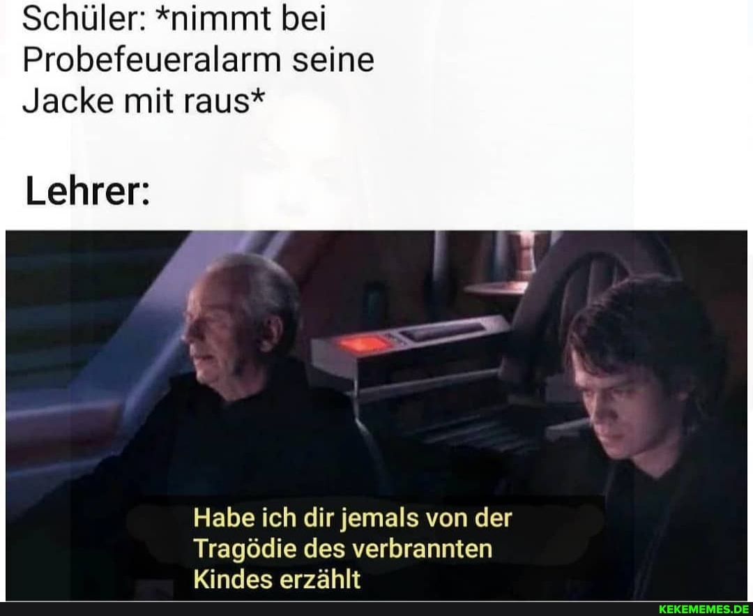 Schüler: "nimmt bei
Probefeueralarm seine
Jacke mit raus*
Lehrer:
Habe ich dir jemals von der
Tragödie des verbrannten
Kindes erzählt