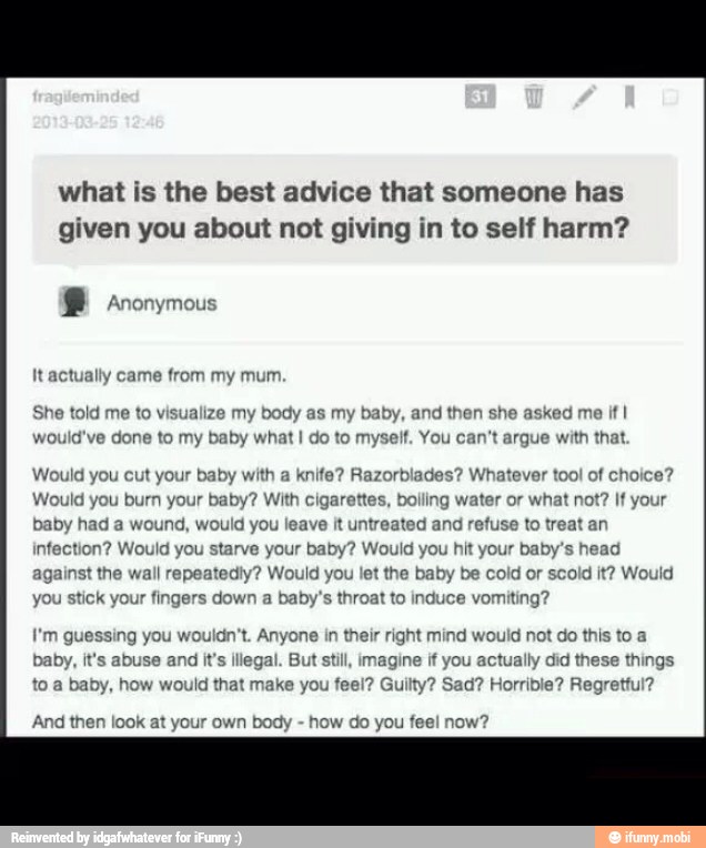 what is the best advice that someone has
given you about not giving in to self harm?
® Anonymous
ually came from my mum
She told me to visualize my body as my baby, and then she asked me
if I
would've done to my baby what I do to myself. You can't argue v th that.
knife? Razorblades? Whatever tool of choice?
ling water or what not? If your
Would you cut your baby with
Would you burn your baby? With cigarettes,
t
baby had a wound, would you leave it untreated and refuse to treat an
infection? Would you starve your baby? Would you hit your baby's head
against the wall repeatedly? Would you let the baby be cold or scold it? Would
jou stick your fingers down a baby's throat to induce vomiting?
I'm guessing you wouldn't. Anyone in their right mind would not do this to a
baby, it's abuse and it's illegal. But still, imagine if you actually did these things