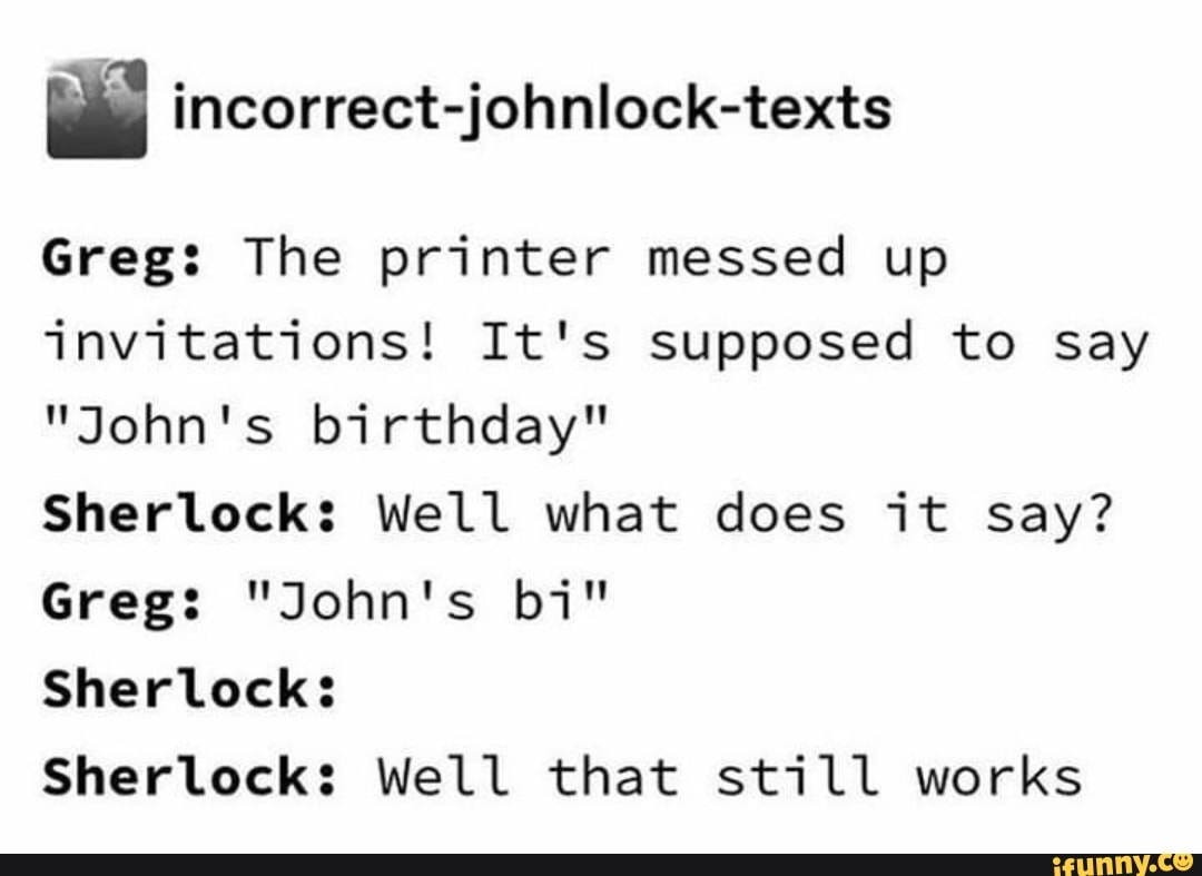 ls incorrect-johnlock-texts
Greg: The printer messed up
invitations! It's supposed to say
"John's birthday"
Sherlock: Well what does it say?
Sherlock:
Sherlock: Well that still works