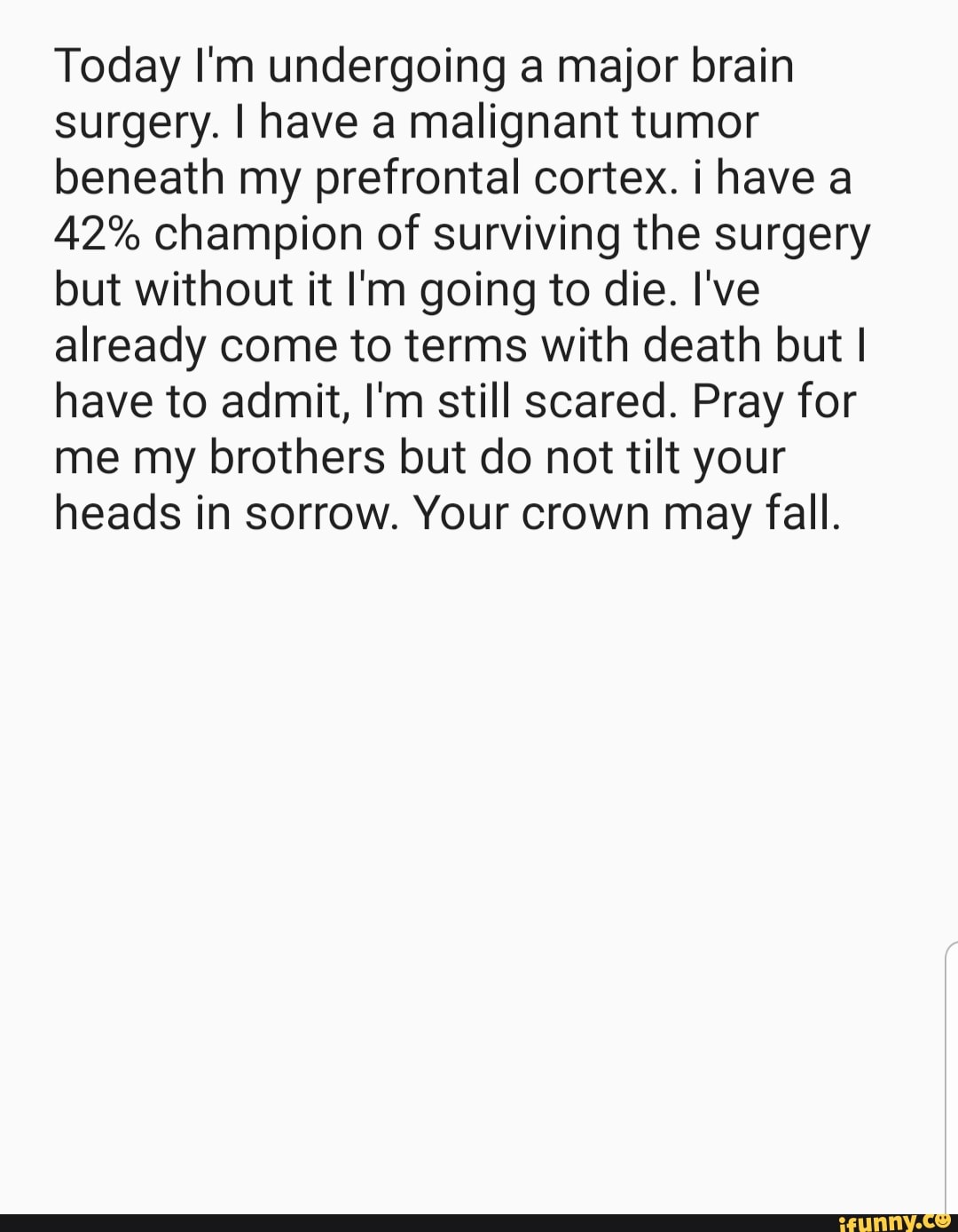 Today I'm undergoing a major brain
surgery. I have a malignant tumor
beneath my prefrontal cortex. i have a
42% champion of surviving the surgery
but without it I'm going to die. I've
already come to terms with death but I
have to admit, I'm still scared. Pray for
me my brothers but do not tilt your
heads in sorrow. Your crown may fall.