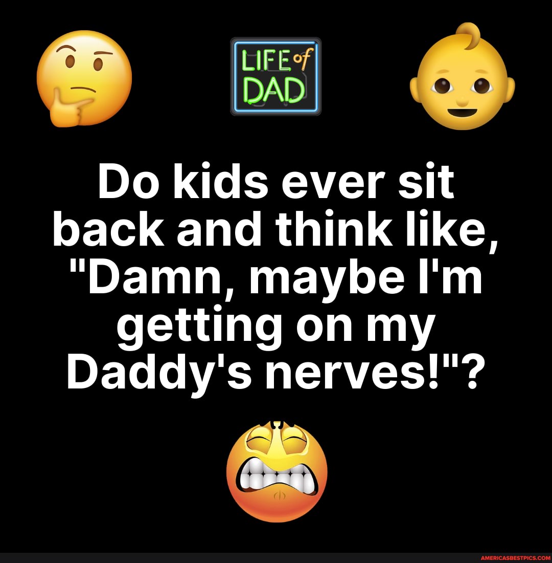 DAD
Do kids ever sit back and think like,
"Damn, maybe I'm getting on my
Daddy's nerves!"?
