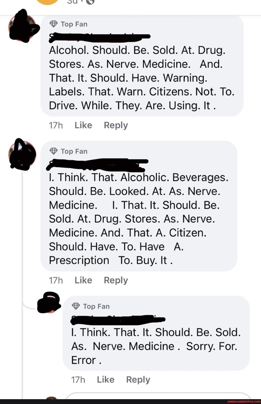 vu' wy
Top Fan
Alcohol. Should. Be. Sold. At. Drug.
Stores. As. Nerve. Medicine. And.
That. It. Should. Have. Warning.
Labels. That. Warn. Citizens. Not. To.
Drive. While. They. Are. Using. It .
Like Reply
& Top Fan
Think. That. Alcoholic. Beverages.
Should. Be. Looked. At. As. Nerve.
Medicine. I. That. It. Should. Be.
Sold. At. Drug. Stores. As. Nerve.
Medicine. And. That. A. Citizen.
Should. Have. To. Have A.
Prescription To. Buy. It
Like Reply
& Top Fan
Think. That. It. Should. Be. Sold.
As. Nerve. Medicine . Sorry. For.
Error.
Like Reply