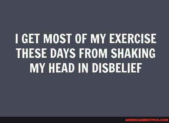 GET MOST OF MY EXERCISE THESE DAYS FROM SHAKING MY HEAD IN DISBELIEF