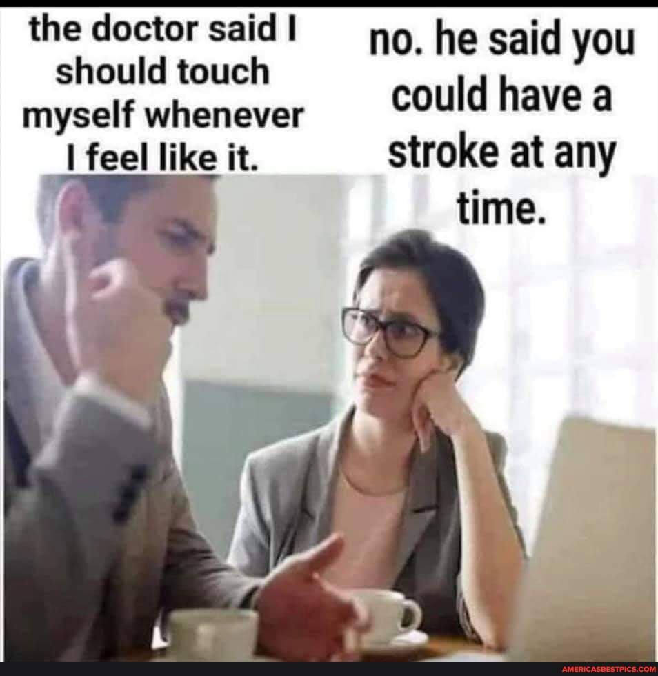 the doctor said I no. he said you
should touch myself whenever should touch could have a
feel like it. stroke at any time.