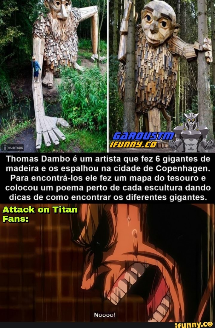 ntes de
Thomas Dambo é um artista que fez 6 giga de madeira e os espalhou na cidade de Copenhagen.
Para encontrá-los ele fez um mapa do tesouro colocou um poema perto de cada escultura dando
dicas de como encontrar os diferentes gigantes.
Attack om Titan
EN
Noooo!
Fanss