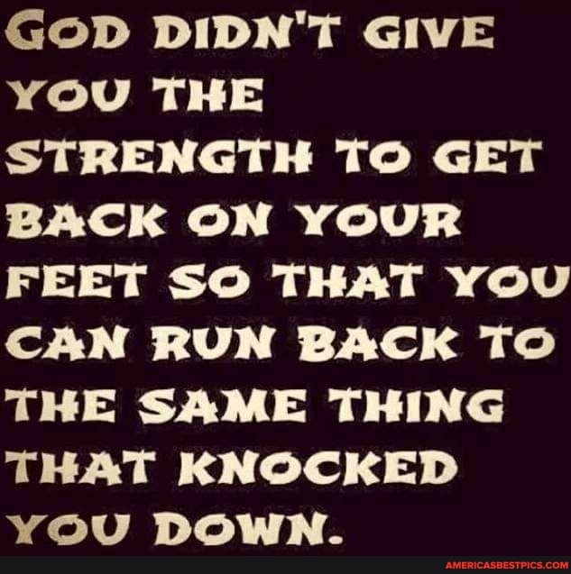 GOD DIDN'T GIVE YOU THE STRENGTH TO GET BACK ON YOUR FEET SO THAT YOU CAN RUN BACK TO THE SAME THING THAT KNOCKED YOU DOWN.