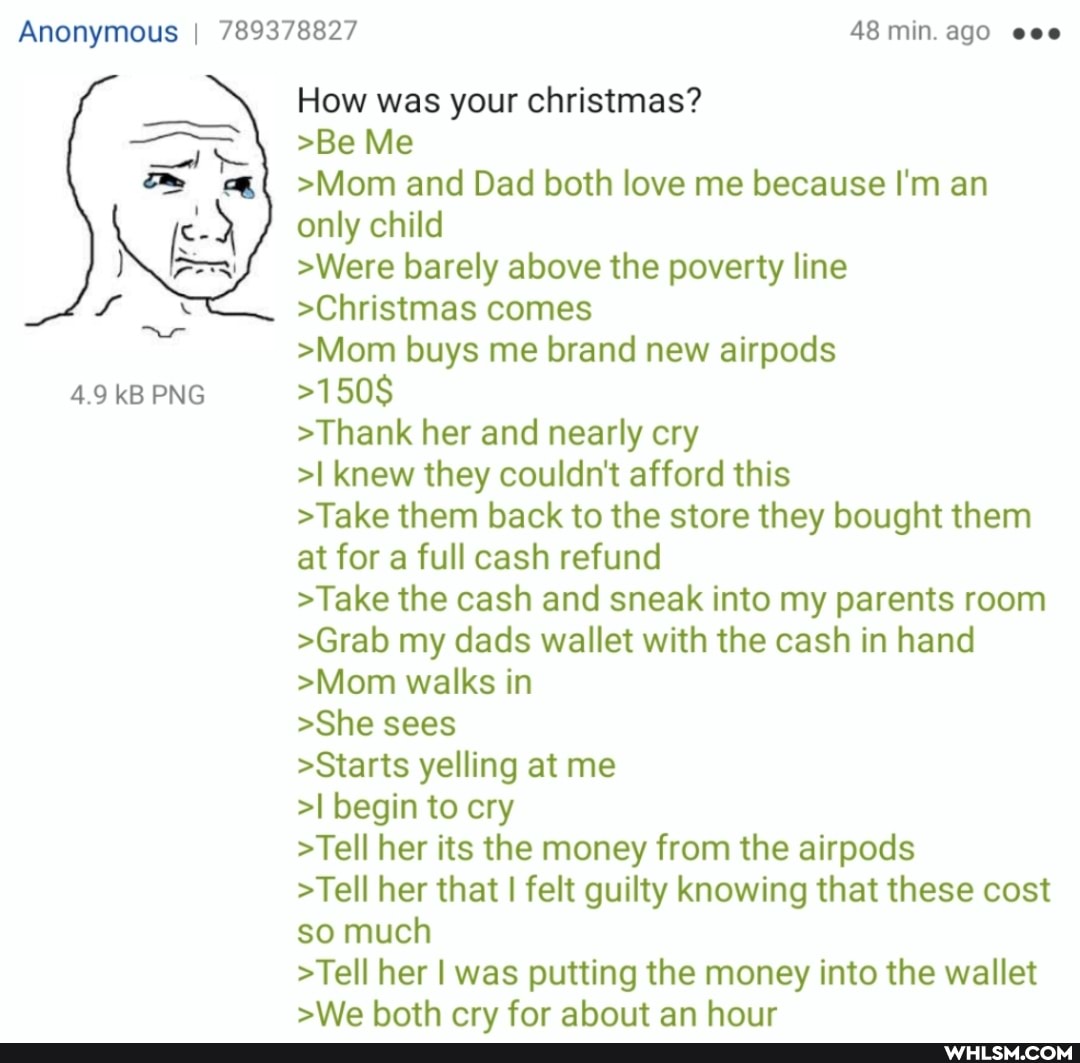 Anonymous I 789378827 48 min. ago eee
4.9 kB PNG
How was your christmas?
>Be Me
>Mom and Dad both love me because I'm an only child
>Were barely above the poverty line
>Christmas comes
>Mom buys me brand new airpods
>150$
>Thank her and nearly cry
>I knew they couldn't afford this
>Take them back to the store they bought them at for a full cash refund
>Take the cash and sneak into my parents room
>Grab my dads wallet with the cash in hand
>Mom walks in
>She sees
>Starts yelling at me
>I begin to cry
>Tell her its the money from the airpods
>Tell her that I felt guilty knowing that these cost so much
>Tell her I was putting the money into the wallet sWe hath crv for ahouit an hour