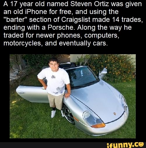 17 year old named Steven Ortiz was given an old iPhone for free, and using the
"parter" section of Craigslist made 14 trades, ending with a Porsche. Along the way he traded for newer phones, computers, motorcycles, and eventually cars.