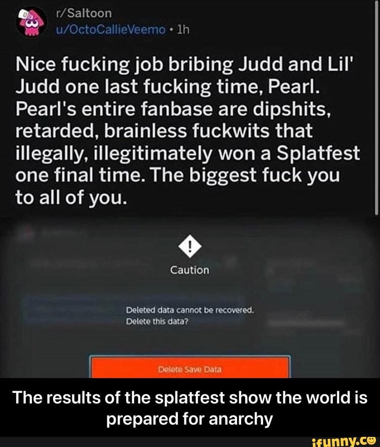 Nice fucking job bribing Judd and Lil'
Judd one last fucking time, Pearl.
Pearl's entire fanbase are dipshits,
retarded, brainless fuckwits that
illegally, illegitimately won a Splatfest
one final time. The biggest fuck you
to all of you.
The results of the splatfest show the world is
prepared for anarchy - The results of the splatfest show the world is prepared for anarchy