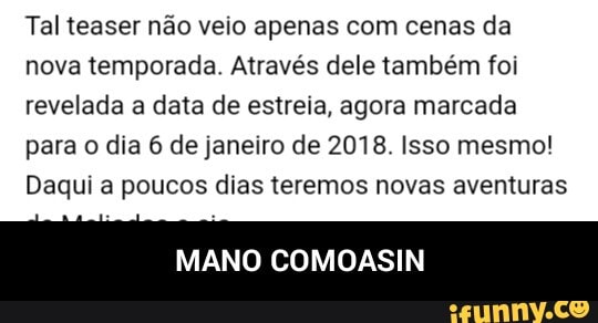 Tal teaser não veio apenas com cenas da
nova temporada. Através dele também foi
revelada a data de estreia, agora marcada
para o dia 6 de janeiro de 2018. Isso mesmo!
Daqui a poucos dias teremos novas aventuras
MANO COMOASIN - MANO COMOASIN