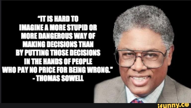 "ITIS HARD
IMAGINE A MORE STUPID OF MORE DANGEROUS WAY OF MAKING DECISIONS THAN
BY PUTTING THOSE DECISIONS THE HANDS OF PEOPLE WHO PAY NO PRICE FOR BEING WRONG."
- THOMAS SOWELL