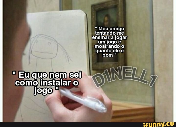 " Meu amigo tentando me ensinar a jogar um jogo mostrando o quanto ele é bom *
Eu que nem sei como instalar o jogo