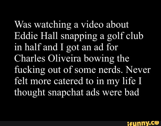 Was watching a video about
Eddie Hall snapping a golf club in half and I got an ad for
Charles Oliveira bowing the fucking out of some nerds. Never felt more catered to in my life I thought snapchat ads were bad