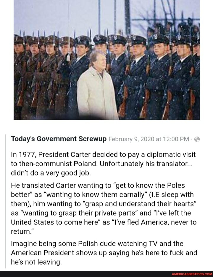 Today's Government Screwup February 9, 2020 at PM
In 1977, President Carter decided to pay a diplomatic visit to then-communist Poland. Unfortunately his translator...
didn't do a very good job.
He translated Carter wanting to "get to know the Poles better" as "wanting to know them carnally" (I.E sleep with them), him wanting to "grasp and understand their hearts" as "wanting to grasp their private parts" and "I've left the
United States to come here" as "I've fled America, never to return."
Imagine being some Polish dude watching TV and the
American President shows up saying he's here to fuck and he's not leaving.
