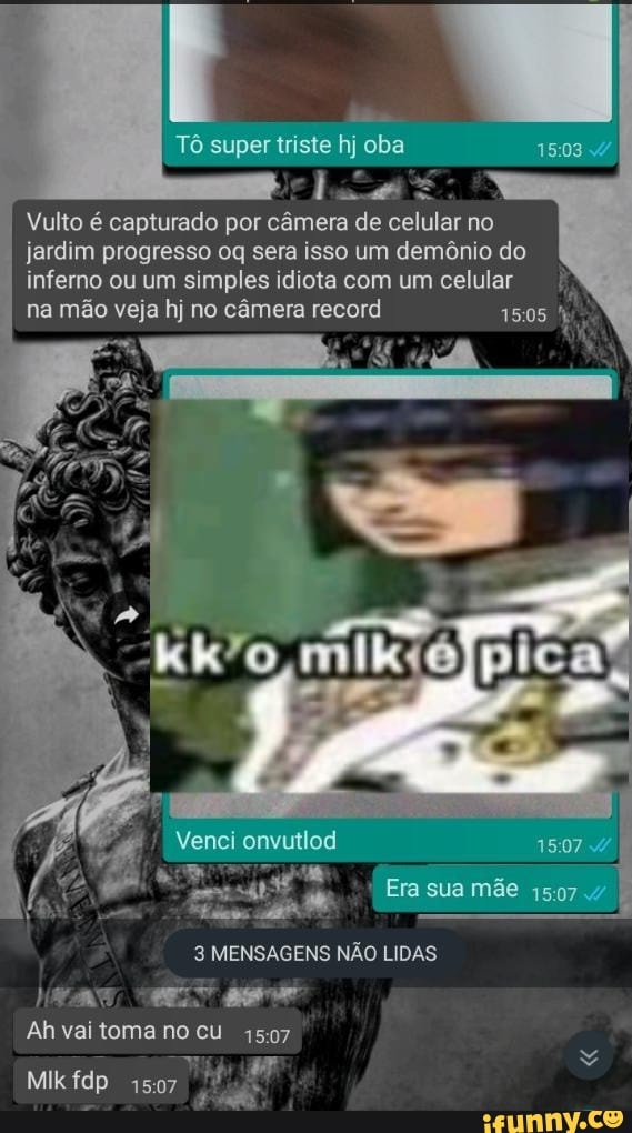 Tô super triste hj oba
Vulto é capturado por câmera de celular no jardim progresso oq sera isso um demônio do inferno ou um simples idiota com um celular
na mão veja hj no câmera record 1505
Venci onvutlod 1507
Era sua mãe 1507
3 MENSAGENS NÃO LIDAS
Ah vai toma no cu
Mik fdp 1507