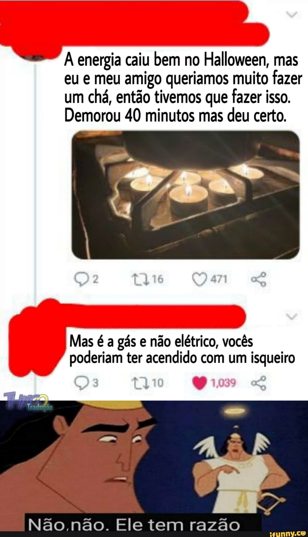 À energia caiu bem no Halloween, mas eu e meu amigo queriamos muito fazer um chá, então tivemos que fazer isso.
Demorou 40 minutos mas deu certo.
Mas é a gás e não elétrico, vocês poderiam ter acendido com um isqueiro
1039
Não não. Ele tem razão