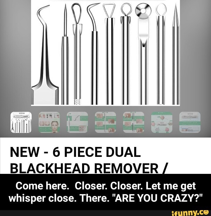 NEW - 6 PIECE DUAL BLACKHEAD REMOVER
Come here. Closer. Closer. Let me get
whisper close. There. "ARE YOU CRAZY?" - Come here. Closer. Closer. Let me get whisper close. There. "ARE YOU CRAZY?"