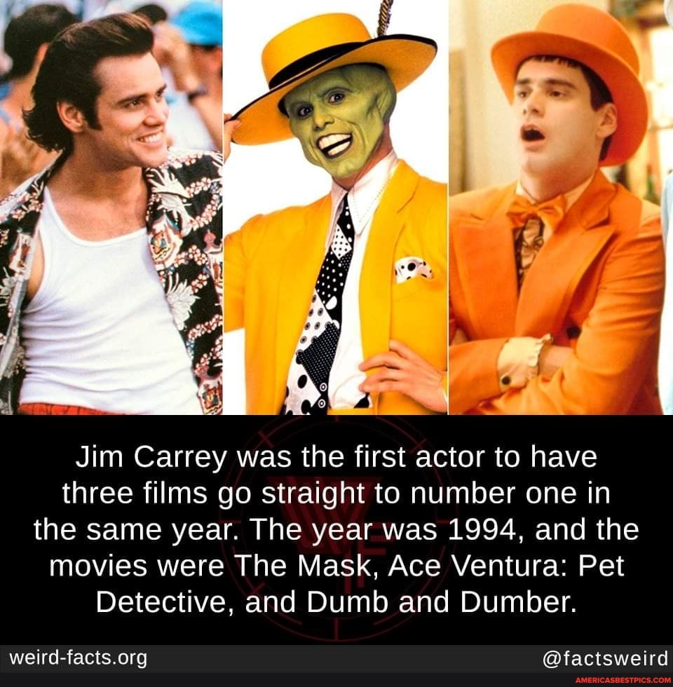 Jim Carrey was the first actor to have three films go straight to number one in the same year. The year was 1994, and the movies were The Mask, Ace Ventura: Pet
Detective, and Dumb and Dumber.
@factsweird