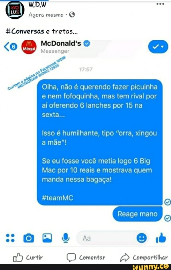 te
os
Olha, não é querendo fazer picuinha
e nem fofoquinha, mas tem rival por
aí oferendo 6 lanches por 15 na
Isso é humilhante, tipo "orra, xingou
Se eu fosse você metia logo 6 Big
Mac por 10 reais e mostrava quem
manda nessa bagaça!