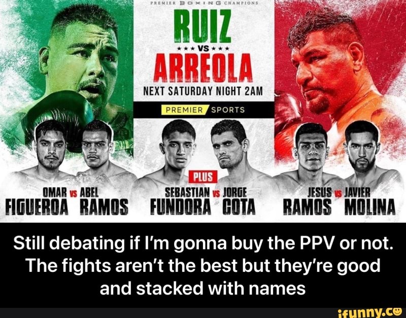 RUIZ NEXT SATURDAY NIGHT ARREOLA
NEXT SATURDAY NIGHT &
SEBASTIAN vs JORGE
FIGUEROA RAMOS FUNDORA GOTA RAMOS MOLINA
Still debating if I'm gonna buy the PPV or not.
The fights aren't the best but they're good and stacked with names - Still debating if I’m gonna buy the PPV or not. The fights aren’t the best but they’re good and stacked with names