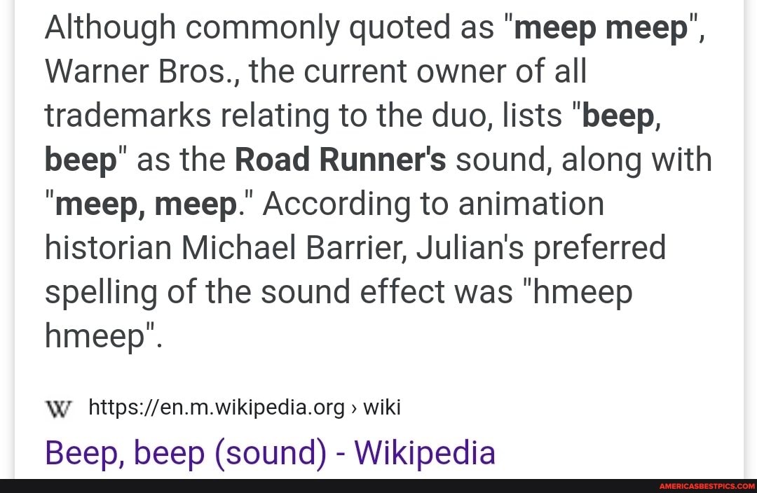 Although commonly quoted as "meep meep',
Warner Bros., the current owner of all trademarks relating to the duo, lists "beep, beep" as the Road Runner's sound, along with
"meep, meep." According to animation historian Michael Barrier, Julian's preferred spelling of the sound effect was "hmeep
hmeep".
WW wiki
Beep, beep (sound) - Wikipedia