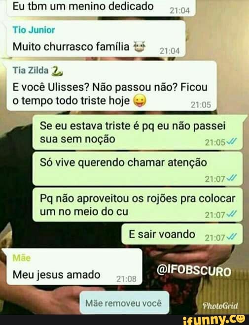 Eu tom um menino dedicado
Tio Junior
Muito churrasco família
Tia Zilda 2,
E você Ulisses? Não passou não? Ficou o tempo todo triste hoje
AE EE--o---meo
Se eu estava triste é pa eu não passei sua sem noção
Só vive querendo chamar atenção
Pq não aproveitou os rojões pra colocar um no meio do cu
E sair voando
QIFOBSCURO
PhotoGrid
Meu jesus amado
Mãe removeu você