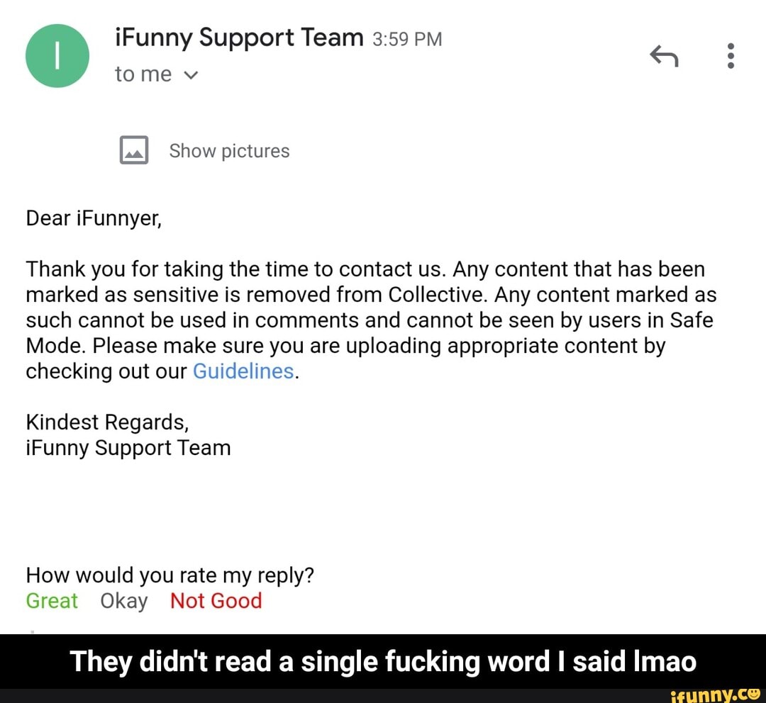 eco
@ iFunny tome Support Team
tome v
Show pictures
Dear iFunnyer,
Thank you for taking the time to contact us. Any content that has been marked as sensitive is removed from Collective. Any content marked as such cannot be used in comments and cannot be seen by users in Safe
Mode. Please make sure you are uploading appropriate content by checking out our Guidelines.
Kindest Regards, iFunny Support Team
How would you rate my reply?
Great Okay Not Good
They didn't read a single fucking word I said Imao - They didn't read a single fucking word I said lmao