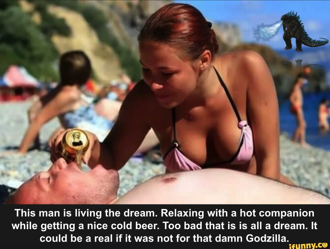 This man is living the dream. Relaxing with a hot companion while getting a nice cold beer. Too bad that is is all a dream. It could be a real if it was not for that damn Godzilla.