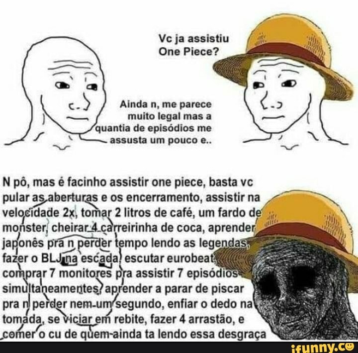 Vc ja assistiu
One Piece?
Ainda n, me parece
muito legal mas a quantia de episódios me assusta um pouco e..
N pô, mas é lacinho assistir one piece, basta vc
pular os encerramento, assistir na
idade tomar 2 litros de café, um fardo
monster, cheirar.4.carreirinha de coca, aprende japonês prán perder tempo lendo as legen
fazer o BLUpa escada escutar eurobeafi comprar 7 monitores pra assistir 7 episódios simultai ender a parar de piscar pra se r iciar nem em rebite, enfiar fazer o dedo arrastão, na iciar em rebite, fazer 4 arrastão, e eu de m-ainda ta lendo essa desgraça
