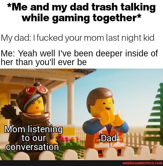 *Me and my dad trash talking while gaming together*
My dad: I fucked your mom last night kid
Me: Yeah well I've been deeper inside of her than you'll ever be
Mom listening to our
conversation