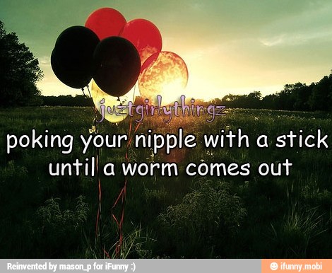 q
poking your nipple with a stick
untill a worm comes out