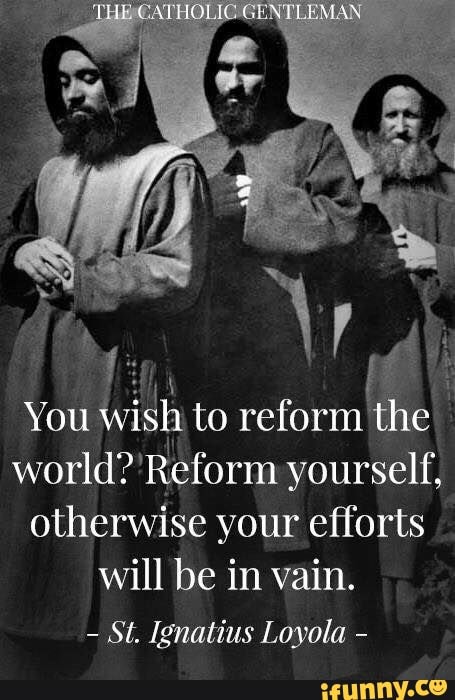 You
wish to reform:
the
world? 'Reform yourself,
otherwise your efforts
will be in vain.
St. Ignatius Loyola