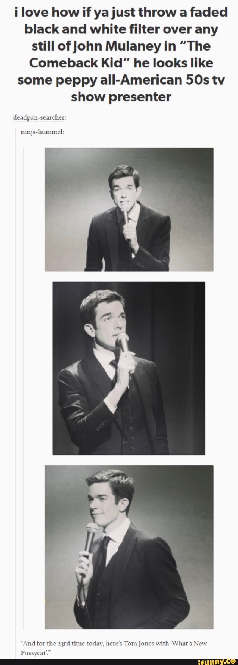 i love how if ya just throw a faded
black and white filter over any
still of John Mulaney in "The
Comeback Kid" he looks like
some peppy all-American 50s tv
show presenter
deadpan-searcher
ninja-hummel:
