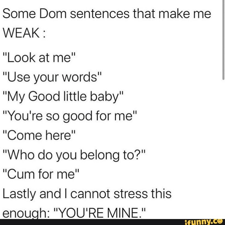 Some Dom sentences that make me
WEAK:
"Use your words"
"My Good little baby"
"You're so good for me"
"Come here"
"Who do you belong to?"
Lastly and I cannot stress this
enough: "YOU'RE MINE."